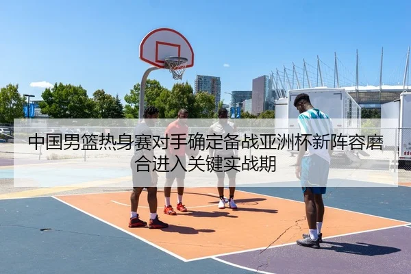 中国男篮热身赛对手确定备战亚洲杯新阵容磨合进入关键实战期